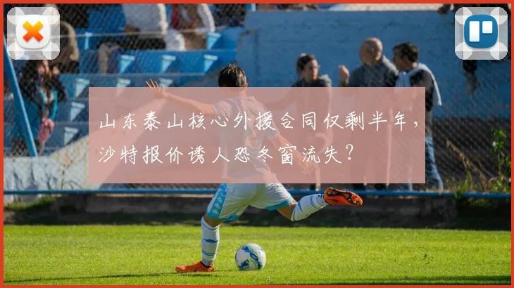 山东泰山核心外援合同仅剩半年，沙特报价诱人恐冬窗流失？