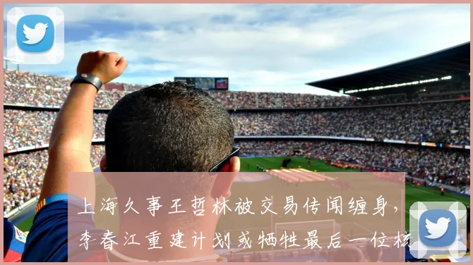 上海久事王哲林被交易传闻缠身，李春江重建计划或牺牲最后一位核心
