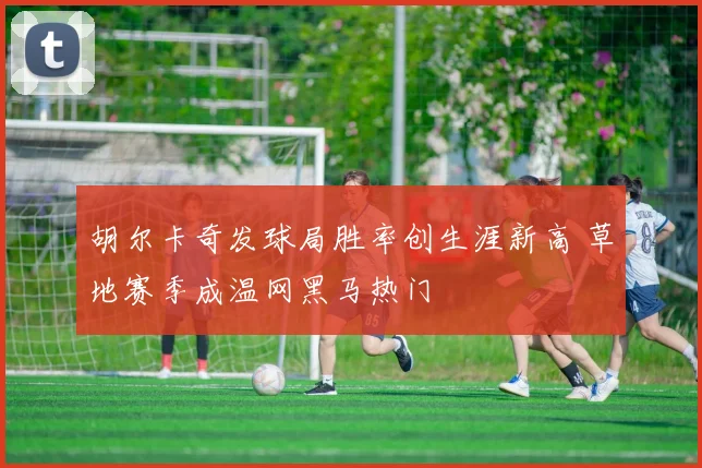 胡尔卡奇发球局胜率创生涯新高 草地赛季成温网黑马热门