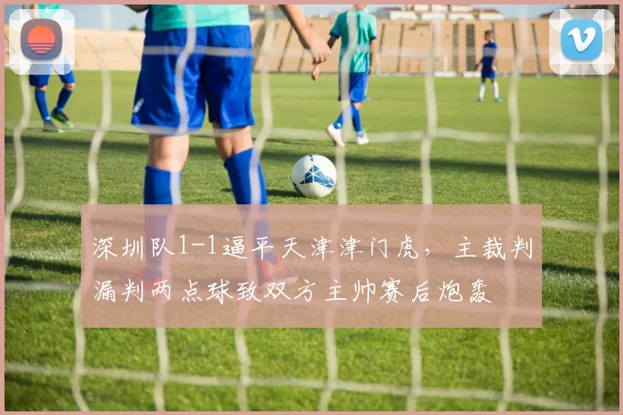 深圳队1-1逼平天津津门虎，主裁判漏判两点球致双方主帅赛后炮轰