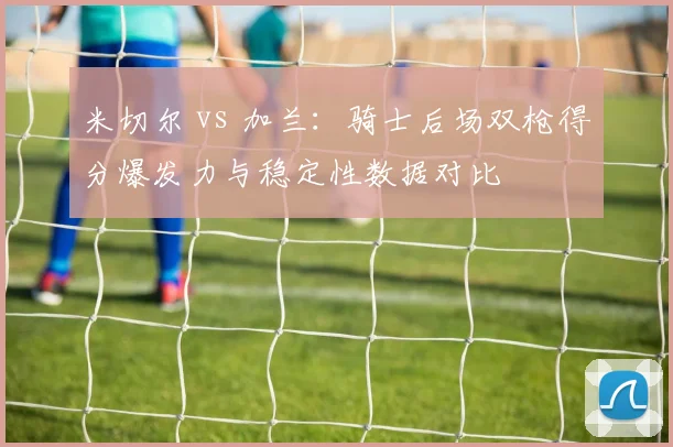 米切尔 vs 加兰：骑士后场双枪得分爆发力与稳定性数据对比