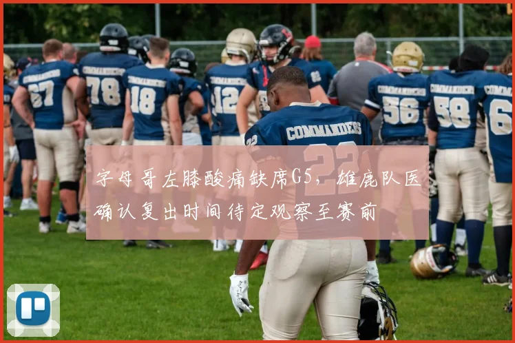 字母哥左膝酸痛缺席G5，雄鹿队医确认复出时间待定观察至赛前